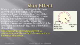 When a conductor is carrying steady direct
current (d.c.), this current is uniformly
distributed over the whole X-section of the
conductor. However, an alternating current
flowing through the conductor does not
distribute uniformly, rather it has the
tendency to concentrate near the surface of the
conductor as shown in Fig. This is known as
skin effect.
The tendency of alternating current to
concentrate near the surface of a conductor is
known as skin effect.
15 October 2020 D.Rajesh Asst.Prof. EEE Department 12
 