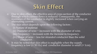  Due to skin effect, the effective area of cross-section of the conductor
through which current flows is reduced. Consequently, the
resistance of the conductor is slightly increased when carrying an
alternating current.
 The skin effect depends upon the following factors :
(i) Nature of material
(ii) Diameter of wire − increases with the diameter of wire.
(iii) Frequency − increases with the increase in frequency.
(iv) Shape of wire − less for stranded conductor than the solid
conductor.
 It may be noted that skin effect is negligible when the supply
frequency is low (< 50 Hz) and conductor diameter is small (< 1cm).
15 October 2020 D.Rajesh Asst.Prof. EEE Department 13
 