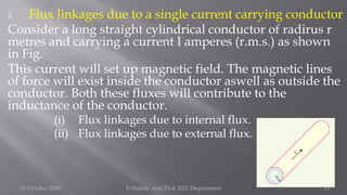 1. Flux linkages due to a single current carrying conductor
Consider a long straight cylindrical conductor of radirus r
metres and carrying a current I amperes (r.m.s.) as shown
in Fig.
This current will set up magnetic field. The magnetic lines
of force will exist inside the conductor aswell as outside the
conductor. Both these fluxes will contribute to the
inductance of the conductor.
(i) Flux linkages due to internal flux.
(ii) Flux linkages due to external flux.
15 October 2020 D.Rajesh Asst.Prof. EEE Department 15
 
