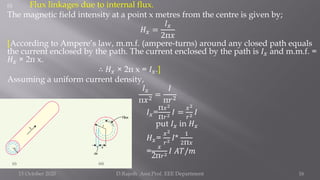 (i) Flux linkages due to internal flux.
The magnetic field intensity at a point x metres from the centre is given by;
𝐻𝑥 =
𝐼𝑥
2π𝑥
[According to Ampere’s law, m.m.f. (ampere-turns) around any closed path equals
the current enclosed by the path. The current enclosed by the path is 𝐼𝑥 and m.m.f. =
𝐻𝑥 × 2π x.
∴ 𝐻𝑥 × 2π x = 𝐼𝑥.]
Assuming a uniform current density,
𝐼𝑥
π𝑥2
=
𝐼
π𝑟2
𝐼𝑥=
π𝑥2
π𝑟2 𝐼 =
𝑥2
𝑟2 𝐼
put 𝐼𝑥 in 𝐻𝑥
𝐻𝑥=
𝑥2
𝑟2 𝐼*
1
2π𝑥
=
𝑥
2π𝑟2 𝐼 𝐴𝑇/𝑚
15 October 2020 D.Rajesh Asst.Prof. EEE Department 16
 