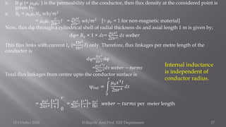  If μ (= 𝜇0𝜇𝑟 ) is the permeability of the conductor, then flux density at the considered point is
given by;
 𝐵𝑥 = 𝜇0𝜇𝑟𝐻𝑥 wb/𝑚2
= 𝜇0𝜇𝑟
𝑥
2π𝑟2 𝐼 =
𝜇0𝑥𝐼
2π𝑟2 𝑤𝑏/𝑚2 [∵ 𝜇𝑟 = 1 for non-magnetic material]
Now, flux dφ through a cylindrical shell of radial thickness dx and axial length 1 m is given by;
dφ= 𝐵𝑥 × 1 × dx=
𝜇0𝑥𝐼
2π𝑟2 dx 𝑤𝑒𝑏𝑒𝑟
This flux links with current 𝐼𝑥 (=
π𝑥2
π𝑟2 𝐼) only. Therefore, flux linkages per metre length of the
conductor is
𝑑ψ=
π𝑥2
π𝑟2 dφ
=
𝜇0𝑥3𝐼
2π𝑟4dx 𝑤𝑒𝑏𝑒𝑟 − 𝑡𝑢𝑟𝑚𝑠
Total flux linkages from centre upto the conductor surface is
ψ𝑖𝑛𝑡 = න
0
𝑟
𝜇0𝑥3𝐼
2π𝑟4 dx
=
𝜇0𝐼
2π𝑟4
𝑥4
4
𝑟
0
=
𝜇0𝐼
2π𝑟4
𝑟4
4
=
𝜇0𝐼
8π
𝑤𝑒𝑏𝑒𝑟 − 𝑡𝑢𝑟𝑚𝑠 per meter length
15 October 2020 D.Rajesh Asst.Prof. EEE Department 17
Internal inductance
is independent of
conductor radius.
 