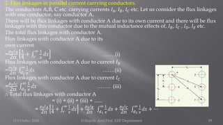 2. Flux linkages in parallel current carrying conductors.
The conductors A,B, C etc. carrying currents 𝐼𝐴, 𝐼𝐵, 𝐼𝐶 etc. Let us consider the flux linkages
with one conductor, say conductor A.
There will be flux linkages with conductor A due to its own current and there will be flux
linkages with this conductor due to the mutual inductance effects of, 𝐼𝐵, 𝐼𝐶 , 𝐼𝐷, 𝐼𝐸 etc.
The total flux linkages with conductor A.
Flux linkages with conductor A due to its
own current
=
𝜇0𝐼𝐴
2π
1
4
+ ‫׬‬
𝑟
∞ 1
𝑥
dx …….(i)
Flux linkages with conductor A due to current 𝐼𝐵
=
𝜇0𝐼𝐵
2π ‫׬‬𝑑1
∞ 1
𝑥
dx …….(ii)
Flux linkages with conductor A due to current 𝐼𝐶
=
𝜇0𝐼𝐶
2π ‫׬‬
𝑑2
∞ 1
𝑥
dx …….. (iii)
∴ Total flux linkages with conductor A
= (i) + (ii) + (iii) + ......
=
𝜇0𝐼𝐴
2π
1
4
+ ‫׬‬
𝑟
∞ 1
𝑥
dx +
𝜇0𝐼𝐵
2π ‫׬‬
𝑑1
∞ 1
𝑥
dx +
𝜇0𝐼𝐶
2π ‫׬‬
𝑑2
∞ 1
𝑥
dx + ⋯
15 October 2020 D.Rajesh Asst.Prof. EEE Department 19
 