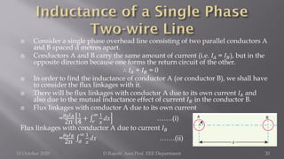  Consider a single phase overhead line consisting of two parallel conductors A
and B spaced d metres apart.
 Conductors A and B carry the same amount of current (i.e. 𝐼𝐴 = 𝐼𝐵), but in the
opposite direction because one forms the return circuit of the other.
∴ 𝐼𝐴 + 𝐼𝐵 = 0
 In order to find the inductance of conductor A (or conductor B), we shall have
to consider the flux linkages with it.
 There will be flux linkages with conductor A due to its own current 𝐼𝐴 and
also due to the mutual inductance effect of current 𝐼𝐵 in the conductor B.
 Flux linkages with conductor A due to its own current
=
𝜇0𝐼𝐴
2π
1
4
+ ‫׬‬
𝑟
∞ 1
𝑥
dx …….(i)
Flux linkages with conductor A due to current 𝐼𝐵
=
𝜇0𝐼𝐵
2π ‫׬‬
𝑑
∞ 1
𝑥
dx …….(ii)
15 October 2020 D.Rajesh Asst.Prof. EEE Department 20
 