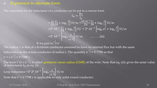  Expression in alternate form.
The expression for the inductance of a conductor can be put in a concise form.
𝐿𝐴 =
ψ𝐴
𝐼𝐴
=
𝜇0
2π
1
4
+ log𝑒
𝑑
𝑟
H/m =
4Π∗10−7
2π
1
4
+ log𝑒
𝑑
𝑟
H/m
=2* 10−7 1
4 + log𝑒
𝑑
𝑟
H/ = 2* 10−7
log𝑒 𝑒
1
4 + log𝑒
𝑑
𝑟
H/m
=2* 10−7
log𝑒
𝑑
𝑟𝑒
−
1
4
H/m ………(iii)
If we put 𝑟𝑒−
1
4=r′
The radius r′ is that of a fictitious conductor assumed to have no internal flux but with the same
inductance as the actual conductor of radius r. The quantity 𝑒−
1
4 = 0·7788 so that
r′ = r 𝑒−
1
4 = 0·7788 r
The term r′ (= r 𝑒−
1
4) is called geometric mean radius (GMR) of the wire. Note that eq. (iii) gives the same value
of inductance 𝐿𝐴 as eq. (i)
Loop inductance =2* 2* 10−7
log𝑒
𝑑
𝑟𝑒
−
1
4
H/m
Note that r′ = 0·7788 r is applicable to only solid round conductor.
15 October 2020 D.Rajesh Asst.Prof. EEE Department 23
 