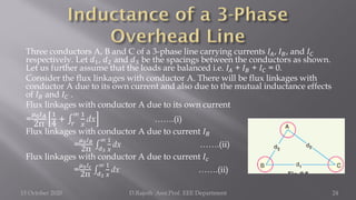 Three conductors A, B and C of a 3-phase line carrying currents 𝐼𝐴, 𝐼𝐵, and 𝐼𝐶
respectively. Let 𝑑1, 𝑑2 and 𝑑3 be the spacings between the conductors as shown.
Let us further assume that the loads are balanced i.e. 𝐼𝐴 + 𝐼𝐵 + 𝐼𝐶 = 0.
Consider the flux linkages with conductor A. There will be flux linkages with
conductor A due to its own current and also due to the mutual inductance effects
of 𝐼𝐵 and 𝐼𝐶 .
Flux linkages with conductor A due to its own current
=
𝜇0𝐼𝐴
2π
1
4
+ ‫׬‬
𝑟
∞ 1
𝑥
dx …….(i)
Flux linkages with conductor A due to current 𝐼𝐵
=
𝜇0𝐼𝐵
2π ‫׬‬
𝑑3
∞ 1
𝑥
dx …….(ii)
Flux linkages with conductor A due to current 𝐼𝑐
=
𝜇0𝐼𝑐
2π ‫׬‬
𝑑2
∞ 1
𝑥
dx …….(ii)
15 October 2020 D.Rajesh Asst.Prof. EEE Department 24
 