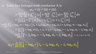  Total flux linkages with conductor A is
ψ𝐴 = (i) + (ii) + (iii)
=
𝜇0𝐼𝐴
2π
1
4
+ ‫׬‬
𝑟
∞ 1
𝑥
dx +
𝜇0𝐼𝐵
2π ‫׬‬
𝑑3
∞ 1
𝑥
dx+
𝜇0𝐼𝑐
2π ‫׬‬
𝑑2
∞ 1
𝑥
dx
= 𝜇0
2π
1
4
+ ‫׬‬
𝑟
∞ 1
𝑥
dx 𝐼𝐴 + 𝐼𝐵 ‫׬‬
𝑑3
∞ 1
𝑥
dx + 𝐼𝑐 ‫׬‬
𝑑2
∞ 1
𝑥
dx
=𝜇0
2π
1
4
+ log𝑒 ∞ − log𝑒 𝑟 𝐼𝐴 + 𝐼𝐵 log𝑒 ∞ − log𝑒 𝑑3 + 𝐼𝐵 log𝑒 ∞ − log𝑒 𝑑2
= 𝜇0
2π
𝐼𝐴
4
+ log𝑒 ∞ 𝐼𝐴 + 𝐼𝐵 + 𝐼𝐶 − 𝐼𝐴 log𝑒 𝑟 − 𝐼𝐵 log𝑒 𝑑3 − 𝐼𝐶 log𝑒 𝑑2
=
𝜇0
2π
𝐼𝐴
4
− 𝐼𝐴 log𝑒 𝑟 − 𝐼𝐵 log𝑒 𝑑3 − 𝐼𝐶 log𝑒 𝑑2 ( ∴ 𝐼𝐴 + 𝐼𝐵 + 𝐼𝐶= 0)
ψ𝐴=
𝜇0
2π
1
4
− log𝑒 𝑟 𝐼𝐴 − 𝐼𝐵 log𝑒 𝑑3 − 𝐼𝐶 log𝑒 𝑑2
15 October 2020 D.Rajesh Asst.Prof. EEE Department 25
 