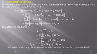  (i) Symmetrical spacing.
If the three conductors A, B and C are placed symmetrically at the corners of an equilateral
triangle of side d, then, 𝑑1=𝑑2=𝑑3 = 𝑑
ψ𝐴=
𝜇0
2π
1
4
− log𝑒 𝑟 𝐼𝐴 − 𝐼𝐵 log𝑒 𝑑 − 𝐼𝐶 log𝑒 𝑑
=
𝜇0
2π
1
4
− log𝑒 𝑟 𝐼𝐴 − (𝐼𝐵 + 𝐼𝐶) log𝑒 𝑑
=
𝜇0
2π
1
4
− log𝑒 𝑟 𝐼𝐴 − (−𝐼𝐴) log𝑒 𝑑 ( ∴ 𝐼𝐵 + 𝐼𝐶= −𝐼𝐴 )
=
𝜇0𝐼𝐴
2π
1
4
+ log𝑒
𝑑
𝑟
weber−turns/m
Inductance of conductor A,
𝐿𝐴 =
ψ𝐴
𝐼𝐴
H /m
=
𝜇0
2π
1
4
+ log𝑒
𝑑
𝑟
H /m
=
4Π∗10−7
2π
1
4
+ log𝑒
𝑑
𝑟
H/m
𝐿𝐴 =10−7 1
2
+ 2log𝑒
𝑑
𝑟
H/m
Derived in a similar way, the expressions for inductance are the same for conductors B and C.
15 October 2020 D.Rajesh Asst.Prof. EEE Department 26
 