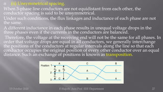  (ii) Unsymmetrical spacing.
When 3-phase line conductors are not equidistant from each other, the
conductor spacing is said to be unsymmetrical.
Under such conditions, the flux linkages and inductance of each phase are not
the same.
A different inductance in each phase results in unequal voltage drops in the
three phases even if the currents in the conductors are balanced.
Therefore, the voltage at the receiving end will not be the same for all phases. In
order that voltage drops are equal in all conductors, we generally interchange
the positions of the conductors at regular intervals along the line so that each
conductor occupies the original position of every other conductor over an equal
distance. Such an exchange of positions is known as transposition.
15 October 2020 D.Rajesh Asst.Prof. EEE Department 27
 