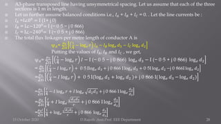  A3-phase transposed line having unsymmetrical spacing. Let us assume that each of the three
sections is 1 m in length.
 Let us further assume balanced conditions i.e., 𝐼𝐴 + 𝐼𝐵 + 𝐼𝐶 = 0. . Let the line currents be :
 𝐼𝐴 =I∠00
= I (1+ j 0)
 𝐼𝐵 = I∠−1200
= I (− 0·5 − j 0·866)
 𝐼𝐶 = I∠−2400= I (− 0·5 + j 0·866)
 The total flux linkages per metre length of conductor A is
ψ𝐴=
𝜇0
2π
1
4
− log𝑒 𝑟 𝐼𝐴 − 𝐼𝐵 log𝑒 𝑑3 − 𝐼𝐶 log𝑒 𝑑2
Putting the values of 𝐼𝐴, 𝐼𝐵 and 𝐼𝐶 , we get,
ψ𝐴=
𝜇0
2π
1
4
− log𝑒 𝑟 𝐼 − I (− 0·5 − j 0·866) log𝑒 𝑑3 − I (− 0·5 + j 0·866) log𝑒 𝑑2
=
𝜇0
2π
𝐼
4
− 𝐼 log𝑒 𝑟 + 0·5 Ilog𝑒 𝑑3 + j 0·866 I log𝑒 𝑑3 + 0·5I log𝑒 𝑑2 −j 0·866I log𝑒 𝑑2
=
𝜇0
2π
𝐼
4
− 𝐼 log𝑒 𝑟 + 0·5 I(log𝑒 𝑑3 + log𝑒 𝑑2 )+ j 0·866 I( log𝑒 𝑑3 − log𝑒 𝑑2)
=
𝜇0
2π
𝐼
4
− 𝐼 log𝑒 𝑟 + 𝐼 log𝑒 𝑑2𝑑3 + j 0·866 I log𝑒
𝑑3
𝑑2
=
𝜇0
2π
𝐼
4
+ 𝐼 log𝑒
𝑑2𝑑3
𝑟
+ j 0·866 I log𝑒
𝑑3
𝑑2
=
𝜇0𝐼
2π
1
4
+ log𝑒
𝑑2𝑑3
𝑟
+ j 0·866 log𝑒
𝑑3
𝑑2
15 October 2020 D.Rajesh Asst.Prof. EEE Department 28
 