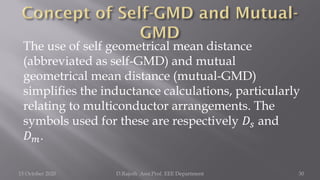The use of self geometrical mean distance
(abbreviated as self-GMD) and mutual
geometrical mean distance (mutual-GMD)
simplifies the inductance calculations, particularly
relating to multiconductor arrangements. The
symbols used for these are respectively 𝐷𝑠 and
𝐷𝑚.
15 October 2020 D.Rajesh Asst.Prof. EEE Department 30
 