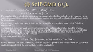  Inductance/conductor/m = 10−7 1
2
+ 2log𝑒
𝑑
𝑟
H/m
=
1
2
∗ 10−7 + 2 ∗ 10−7log𝑒
𝑑
𝑟
H/m
If we replace the original solid conductor by an equivalent hollow cylinder with extremely thin
walls, the current is confined to the conductor surface and internal conductor flux linkage would
be almost zero.
Consequently, inductance due to internal flux would be zero and the term
1
2
∗ 10−7
shall be
eliminated.
The radius of this equivalent hollow cylinder must be sufficiently smaller than the physical
radius of the conductor to allow room for enough additional flux to compensate for the absence
of internal flux linkage. It can be proved mathematically that for a solid round conductor of
radius r, the self-GMD or GMR = 0·7788 r.
Inductance/conductor/m
= 2 ∗ 10−7log𝑒
𝑑
𝐷𝑠
where 𝐷𝑠 = GMR or self-GMD = 0·7788 r
It may be noted that self-GMD of a conductor depends upon the size and shape of the conductor
and is independent of the spacing between the conductors.
15 October 2020 D.Rajesh Asst.Prof. EEE Department 31
 