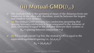  The mutual-GMD is the geometrical mean of the distances from one
conductor to the other and, therefore, must be between the largest
and smallest such distance.
 (a) The mutual-GMD between two conductors (assuming that
spacing between conductors is large compared to the diameter of
each conductor) is equal to the distance between their centres i.e.
𝐷𝑚 = spacing between conductors = d
 (b) For a single circuit 3-φ line, the mutual-GMD is equal to the
equivalent equilateral spacing i.e., 𝑑1𝑑2𝑑3
1
3
𝐷𝑚 = 𝑑1𝑑2𝑑3
1
3
15 October 2020 D.Rajesh Asst.Prof. EEE Department 32
 