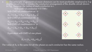 (c) The principle of geometrical mean distances can be most profitably employed to 3-φ
double circuit lines. Consider the conductor arrangement of the double circuit shown
in Fig. Suppose the radius of each conductor is r.
Self-GMD of conductor = 0·7788 r
Self-GMD of combination aa´ is
𝐷𝑠1 = ( 𝐷𝑎𝑎 × 𝐷𝑎 ư
𝑎 × 𝐷 ư
𝑎 ư
𝑎 × 𝐷 ư
𝑎𝑎 )
1
4
Self-GMD of combination bb´ is
𝐷𝑠2 = ( 𝐷𝑏𝑏 × 𝐷𝑏 ሗ
𝑏 × 𝐷 ሗ
𝑏 ሗ
𝑏 × 𝐷 ሗ
𝑏𝑏 )
1
4
Self-GMD of combination cc′ is
𝐷𝑠3 = ( 𝐷𝑐𝑐 × 𝐷𝑐 ư
𝑐 × 𝐷 ư
𝑐 ư
𝑐 × 𝐷 ư
𝑐𝑐 )
1
4
Equivalent self-GMD of one phase
𝐷𝑠 = 𝐷𝑠1 ×𝐷𝑠2×𝐷𝑠3
1
3
The value of 𝐷𝑠 is the same for all the phases as each conductor has the same radius.
15 October 2020 D.Rajesh Asst.Prof. EEE Department 33
 