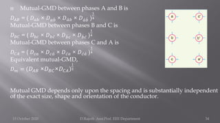  Mutual-GMD between phases A and B is
𝐷𝐴𝐵 = ( 𝐷𝑎𝑏 × 𝐷𝑎 ሗ
𝑏 × 𝐷 ư
𝑎𝑏 × 𝐷 ư
𝑎 ሗ
𝑏 )
1
4
Mutual-GMD between phases B and C is
𝐷𝐵𝐶 = ( 𝐷𝑏𝑐 × 𝐷𝑏 ư
𝑐 × 𝐷 ሗ
𝑏𝑐 × 𝐷 ሗ
𝑏 ư
𝑐 )
1
4
Mutual-GMD between phases C and A is
𝐷𝐶𝐴 = ( 𝐷𝑐𝑎 × 𝐷𝑐 ư
𝑎 × 𝐷 ư
𝑐𝑎 × 𝐷 ư
𝑐 ư
𝑎 )
1
4
Equivalent mutual-GMD,
𝐷𝑚 = 𝐷𝐴𝐵 ×𝐷𝐵𝐶×𝐷𝐶𝐴
1
3
Mutual GMD depends only upon the spacing and is substantially independent
of the exact size, shape and orientation of the conductor.
15 October 2020 D.Rajesh Asst.Prof. EEE Department 34
 