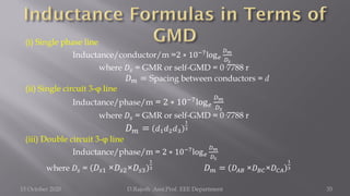 (i) Single phase line
Inductance/conductor/m =2 ∗ 10−7log𝑒
𝐷𝑚
𝐷𝑠
where 𝐷𝑠 = GMR or self-GMD = 0·7788 r
𝐷𝑚 = Spacing between conductors = d
(ii) Single circuit 3-φ line
Inductance/phase/m = 2 ∗ 10−7log𝑒
𝐷𝑚
𝐷𝑠
where 𝐷𝑠 = GMR or self-GMD = 0·7788 r
𝐷𝑚 = 𝑑1𝑑2𝑑3
1
3
(iii) Double circuit 3-φ line
Inductance/phase/m = 2 ∗ 10−7
log𝑒
𝐷𝑚
𝐷𝑠
where 𝐷𝑠 = 𝐷𝑠1 ×𝐷𝑠2×𝐷𝑠3
1
3 𝐷𝑚 = 𝐷𝐴𝐵 ×𝐷𝐵𝐶×𝐷𝐶𝐴
1
3
15 October 2020 D.Rajesh Asst.Prof. EEE Department 35
 