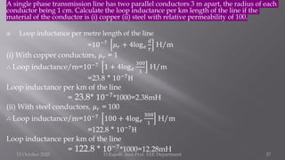A single phase transmission line has two parallel conductors 3 m apart, the radius of each
conductor being 1 cm. Calculate the loop inductance per km length of the line if the
material of the conductor is (i) copper (ii) steel with relative permeability of 100.
 Loop inductance per metre length of the line
=10−7
𝜇𝑟 + 4log𝑒
𝑑
𝑟
H/m
(i) With copper conductors, 𝜇𝑟 = 1
∴ Loop inductance/m=10−7 1 + 4log𝑒
300
1
H/m
=23.8 * 10−7
H
Loop inductance per km of the line
= 23.8* 10−7*1000=2.38mH
(ii) With steel conductors, 𝜇𝑟 = 100
∴ Loop inductance/m=10−7
100 + 4log𝑒
300
1
H/m
=122.8 * 10−7H
Loop inductance per km of the line
= 122.8 * 10−7*1000=12.28mH
15 October 2020 D.Rajesh Asst.Prof. EEE Department 37
 