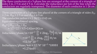 The three conductors of a 3-phase line are arranged at the corners of a triangle of
sides 2 m, 2·5 m and 4·5 m. Calculate the inductance per km of the line when the
conductors are regularly transposed. The diameter of each conductor is 1·24 cm.
Three conductors of a 3-phase line placed at the corners of a triangle of sides 𝐷12
= 2 m, 𝐷23 = 2·5 m and 𝐷31 = 4·5 m.
The conductor radius r = 1·24/2 = 0·62 cm.
Equivalent equilateral spacing,
𝐷𝑒𝑞=3
𝐷12 ∗ 𝐷23 ∗ 𝐷31
=
3
2 ∗ 2.5 ∗ 4.5=2.82m=282cm
Inductance/phase/m =10−7 1
2
+ 2log𝑒
𝐷𝑒𝑞
𝑟
H/m
=10−7 1
2
+ 2log𝑒
282
0.62
H/m
=12.74* 10−7
Inductance/phase/km = 12.74* 10−7 *1000H
=1.274mH
15 October 2020 D.Rajesh Asst.Prof. EEE Department 39
 