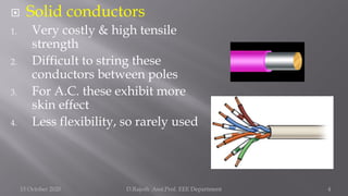  Solid conductors
1. Very costly & high tensile
strength
2. Difficult to string these
conductors between poles
3. For A.C. these exhibit more
skin effect
4. Less flexibility, so rarely used
15 October 2020 D.Rajesh Asst.Prof. EEE Department 4
 