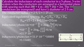 Calculate the inductance of each conductor in a 3-phase, 3-wire
system when the conductors are arranged in a horizontal plane
with spacing such that 𝐷31 = 4 m ; 𝐷12 = 𝐷23 = 2m. The
conductors are transposed and have a diameter of 2·5 cm.
The conductor radius r = 2·5/2 = 1·25 cm.
Equivalent equilateral spacing, 𝐷𝑒𝑞=3
𝐷12 ∗ 𝐷23 ∗ 𝐷31
𝐷𝑒𝑞=
3
2 ∗ 2 ∗ 4=2.52m=252cm
Inductance/phase/m =10−7 1
2
+ 2log𝑒
𝐷𝑒𝑞
𝑟
H/m
=10−7 1
2
+ 2log𝑒
252
1.25
H/m
=11.1* 10−7
Inductance/phase/km = 11.1* 10−7
*1000H
=1.11mH
15 October 2020 D.Rajesh Asst.Prof. EEE Department 40
 