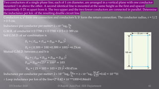 Two conductors of a single phase line, each of 1 cm diameter, are arranged in a vertical plane with one conductor
mounted 1 m above the other. A second identical line is mounted at the same height as the first and spaced
horizontally 0·25 m apart from it. The two upper and the two lower conductors are connected in parallel. Determine
the inductance per km of the resulting double circuit line.
Conductors a, a′ form one connection and conductors b, b′ form the return connection. The conductor radius, r = 1/2
= 0·5 cm.
Inductance per conductor per metre= 2 ∗ 10−7
log𝑒
𝐷𝑚
𝐷𝑠
G.M.R. of conductor = 0·7788 r = 0·7788 × 0·5 = 0·389 cm
Self G.M.D. of aa′ combination is
𝐷𝑠 = ( 𝐷𝑎𝑎 × 𝐷𝑎 ư
𝑎 × 𝐷 ư
𝑎 ư
𝑎 × 𝐷 ư
𝑎𝑎 )
1
4
𝐷𝑠 = ( 0.389 × 100 ×0.389 × 100)
1
4 =6.23cm
Mutual G.M.D. between a and b is
𝐷𝑚 = ( 𝐷𝑎𝑏 × 𝐷𝑎 ሗ
𝑏 × 𝐷 ư
𝑎𝑏 × 𝐷 ư
𝑎 ሗ
𝑏 )
1
4
𝐷𝑎 ሗ
𝑏= 𝐷 ư
𝑎𝑏= 252 + 1002 = 103
𝐷𝑚 = ( 25 × 103 × 103 × 25 )
1
4 =50.47cm
Inductance per conductor per metre= 2 ∗ 10−7log𝑒
𝐷𝑚
𝐷𝑠
= = 2 ∗ 10−7
log𝑒
50.47
6.23
=0.42 × 10−6H
∴ Loop inductance per km of the line=2* 0.42 × 10−6
*1000=0.84mH
15 October 2020 D.Rajesh Asst.Prof. EEE Department 41
 