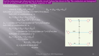Find the inductance per phase per km of double circuit 3-phase line shown in Fig. The conductors are transposed
and are of radius 0·75 cm each. The phase sequence is ABC.
Inductance/phase/m = 2 ∗ 10−7
log𝑒
𝐷𝑚
𝐷𝑠
where 𝐷𝑠 = 𝐷𝑠1 ×𝐷𝑠2×𝐷𝑠3
1
3 𝐷𝑚 = 𝐷𝐴𝐵 ×𝐷𝐵𝐶×𝐷𝐶𝐴
1
3
Self-GMD of conductor = 0·7788 r=0.7788*0.75=0.584cm
Self-GMD of combination aa´ is
𝐷𝑠1 = ( 𝐷𝑎𝑎 × 𝐷𝑎 ư
𝑎 × 𝐷 ư
𝑎 ư
𝑎 × 𝐷 ư
𝑎𝑎 )
1
4
𝐷𝑎 ư
𝑎= 𝐷 ư
𝑎𝑎= 62 + 42=7.21m
𝐷𝑠1 = ( (0.584×10−2
)×7.21×(0.584×10−2
)×7.21)
1
4=0.205m
Self-GMD of combination bb´ is
𝐷𝑠2 = ( 𝐷𝑏𝑏 × 𝐷𝑏 ሗ
𝑏 × 𝐷 ሗ
𝑏 ሗ
𝑏 × 𝐷 ሗ
𝑏𝑏 )
1
4
= ((0.584×10−2
)× 5.5×(0.584×10−2
)×5.5)
1
4=0.18m
Self-GMD of combination cc′ is
𝐷𝑠3 = ( 𝐷𝑐𝑐 × 𝐷𝑐 ư
𝑐 × 𝐷 ư
𝑐 ư
𝑐 × 𝐷 ư
𝑐𝑐 )
1
4
= 𝐷𝑠1= 0.205m
𝐷𝑠 = 𝐷𝑠1 ×𝐷𝑠2×𝐷𝑠3
1
3
𝐷𝑠 = 0.205×0.18×0.205
1
3
=0.195m
15 October 2020 D.Rajesh Asst.Prof. EEE Department 42
 
