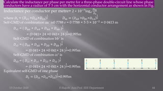 Calculate the inductance per phase per metre for a three-phase double-circuit line whose phase
conductors have a radius of 5·3 cm with the horizontal conductor arrangement as shown in Fig.
Inductance per conductor per metre= 2 ∗ 10−7log𝑒
𝐷𝑚
𝐷𝑠
where 𝐷𝑠 = 𝐷𝑠1 ×𝐷𝑠2×𝐷𝑠3
1
3 𝐷𝑚 = 𝐷𝐴𝐵 ×𝐷𝐵𝐶×𝐷𝐶𝐴
1
3
Self-GMD of combination aa´ is0·7788 r = 0·7788 × 5·3 × 10−2
= 0·0413 m
𝐷𝑠1 = ( 𝐷𝑎𝑎 × 𝐷𝑎 ư
𝑎 × 𝐷 ư
𝑎 ư
𝑎 × 𝐷 ư
𝑎𝑎 )
1
4
= (0·041× 24 ×0·041× 24 )
1
4=0.995m
Self-GMD of combination bb´ is
𝐷𝑠2 = ( 𝐷𝑏𝑏 × 𝐷𝑏 ሗ
𝑏 × 𝐷 ሗ
𝑏 ሗ
𝑏 × 𝐷 ሗ
𝑏𝑏 )
1
4
= (0·041× 24 ×0·041× 24 )
1
4=0.995m
Self-GMD of combination cc′ is
𝐷𝑠3 = ( 𝐷𝑐𝑐 × 𝐷𝑐 ư
𝑐 × 𝐷 ư
𝑐 ư
𝑐 × 𝐷 ư
𝑐𝑐 )
1
4
= (0·041× 24 ×0·041× 24 )
1
4=0.995m
Equivalent self-GMD of one phase
𝐷𝑠 = 𝐷𝑠1 ×𝐷𝑠2×𝐷𝑠3
1
3=0.995m
15 October 2020 D.Rajesh Asst.Prof. EEE Department 44
 