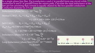 In a single phase line (See. Fig.)conductors a and a′ in parallel form one circuit while
conductors b and b′ in parallel form the return path. Calculate the total inductance of the
line per km assuming that current is equally shared by the two parallel conductors.
Conductor diameter in 2·0 cm.
Inductance/phase/m = 2 ∗ 10−7
log𝑒
𝐷𝑚
𝐷𝑠
Mutual G.M.D., 𝐷𝑚 = ( 𝐷𝑎𝑏 × 𝐷𝑎 ሗ
𝑏 × 𝐷 ư
𝑎𝑏 × 𝐷 ư
𝑎 ሗ
𝑏 )
1
4
= ( 120 × 140 × 100× 120 )
1
4=119cm
Self G.M.D., 𝐷𝑠 = ( 𝐷𝑎𝑎 × 𝐷𝑎 ư
𝑎 × 𝐷 ư
𝑎 ư
𝑎 × 𝐷 ư
𝑎𝑎 )
1
4
𝐷𝑎𝑎= 𝐷 ư
𝑎 ư
𝑎=0.7788*r=0.7788*
2
2
=0.7788cm
𝐷𝑠 = (0.7788 × 20 × 0.7788× 20 )
1
4=3.94cm
Inductance/phase/m = 2 ∗ 10−7
log𝑒
𝐷𝑚
𝐷𝑠
= 2 ∗ 10−7
log𝑒
119
3.94
=6.81* 10−7
H
Loop Inductance/phase/km=2*6.81* 10−7
*1000H
=1.363mH
15 October 2020 D.Rajesh Asst.Prof. EEE Department 46
 