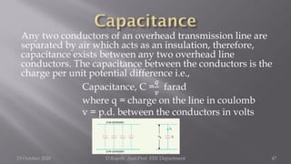 Any two conductors of an overhead transmission line are
separated by air which acts as an insulation, therefore,
capacitance exists between any two overhead line
conductors. The capacitance between the conductors is the
charge per unit potential difference i.e.,
Capacitance, C =
𝑞
𝑣
farad
where q = charge on the line in coulomb
v = p.d. between the conductors in volts
15 October 2020 D.Rajesh Asst.Prof. EEE Department 47
 