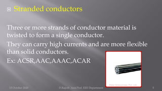  Stranded conductors
Three or more strands of conductor material is
twisted to form a single conductor.
They can carry high currents and are more flexible
than solid conductors.
Ex: ACSR,AAC,AAAC,ACAR
15 October 2020 D.Rajesh Asst.Prof. EEE Department 5
 