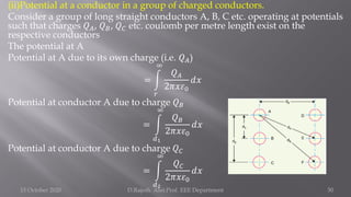 (ii)Potential at a conductor in a group of charged conductors.
Consider a group of long straight conductors A, B, C etc. operating at potentials
such that charges 𝑄𝐴, 𝑄𝐵, 𝑄𝐶 etc. coulomb per metre length exist on the
respective conductors
The potential at A
Potential at A due to its own charge (i.e. 𝑄𝐴)
= න
𝑟
∞
𝑄𝐴
2𝜋𝑥𝜀0
𝑑𝑥
Potential at conductor A due to charge 𝑄𝐵
= න
𝑑1
∞
𝑄𝐵
2𝜋𝑥𝜀0
𝑑𝑥
Potential at conductor A due to charge 𝑄𝐶
= න
𝑑2
∞
𝑄𝐶
2𝜋𝑥𝜀0
𝑑𝑥
15 October 2020 D.Rajesh Asst.Prof. EEE Department 50
 