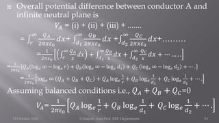  Overall potential difference between conductor A and
infinite neutral plane is
𝑉𝐴 = (i) + (ii) + (iii) + .......
= ‫׬‬
𝑟
∞ 𝑄𝐴
2𝜋𝑥𝜀0
𝑑𝑥+ ‫׬‬
𝑑1
∞ 𝑄𝐵
2𝜋𝑥𝜀0
𝑑𝑥 +‫׬‬
𝑑2
∞ 𝑄𝐶
2𝜋𝑥𝜀0
𝑑𝑥+………
=
1
2𝜋𝜀0
‫׬‬
𝑟
∞ 𝑄𝐴
𝑥
dx + ‫׬‬
𝑑1
∞ 𝑄𝐵
𝑥
𝑑𝑥 + ‫׬‬
𝑑2
∞ 𝑄𝐶
𝑥
𝑑𝑥 + ⋯ … . .
=
1
2𝜋𝜀0
𝑄𝐴 log𝑒 ∞ − log𝑒 𝑟 + 𝑄𝐵 log𝑒 ∞ − log𝑒 𝑑1 + 𝑄𝐶 log𝑒 ∞ − log𝑒 𝑑2 + ⋯ .
= 1
2𝜋𝜀0
log𝑒 ∞ 𝑄𝐴 + 𝑄𝐵 + 𝑄𝐶 + 𝑄𝐴 log𝑒
1
𝑟
+ 𝑄𝐵 log𝑒
1
𝑑1
+ 𝑄𝐶 log𝑒
1
𝑑2
+ ⋯ .
Assuming balanced conditions i.e., 𝑄𝐴 + 𝑄𝐵 + 𝑄𝐶=0
𝑉𝐴=
1
2𝜋𝜀0
𝑄𝐴 log𝑒
1
𝑟
+ 𝑄𝐵 log𝑒
1
𝑑1
+ 𝑄𝐶 log𝑒
1
𝑑2
+ ⋯ .
15 October 2020 D.Rajesh Asst.Prof. EEE Department 51
 
