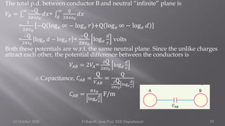 The total p.d. between conductor B and neutral “infinite” plane is
𝑉𝐵 = ‫׬‬
𝑟
∞ −Q
2𝜋𝑥𝜀0
𝑑𝑥+ ‫׬‬
𝑑
∞ 𝑄
2𝜋𝑥𝜀0
𝑑𝑥
=
1
2𝜋𝜀0
−Q log𝑒 ∞ − log𝑒 𝑟 +Q log𝑒 ∞ − log𝑒 𝑑
=
−Q
2𝜋𝜀0
log𝑒 𝑑 − log𝑒 𝑟 =
−Q
2𝜋𝜀0
log𝑒
𝑑
𝑟
volts
Both these potentials are w.r.t. the same neutral plane. Since the unlike charges
attract each other, the potential difference between the conductors is
𝑉𝐴𝐵 = 2𝑉𝐴=
2Q
2𝜋𝜀0
log𝑒
𝑑
𝑟
∴ Capacitance, 𝐶𝐴𝐵 =
Q
𝑉𝐴𝐵
=
Q
2Q
2𝜋𝜀0
log𝑒
𝑑
𝑟
𝐶𝐴𝐵 =
𝜋𝜀0
log𝑒
𝑑
𝑟
F/m
15 October 2020 D.Rajesh Asst.Prof. EEE Department 53
 