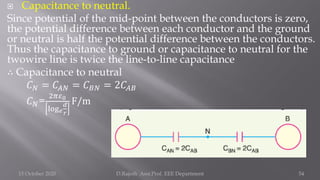  Capacitance to neutral.
Since potential of the mid-point between the conductors is zero,
the potential difference between each conductor and the ground
or neutral is half the potential difference between the conductors.
Thus the capacitance to ground or capacitance to neutral for the
twowire line is twice the line-to-line capacitance
∴ Capacitance to neutral
𝐶𝑁 = 𝐶𝐴𝑁 = 𝐶𝐵𝑁 = 2𝐶𝐴𝐵
𝐶𝑁=
2𝜋𝜀0
log𝑒
𝑑
𝑟
F/m
15 October 2020 D.Rajesh Asst.Prof. EEE Department 54
 