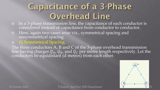  In a 3-phase transmission line, the capacitance of each conductor is
considered instead of capacitance from conductor to conductor.
 Here, again two cases arise viz., symmetrical spacing and
unsymmetrical spacing.
 (i) Symmetrical Spacing.
The three conductors A, B and C of the 3-phase overhead transmission
line having charges 𝑄𝐴, 𝑄𝐵, and 𝑄𝐶 per metre length respectively. Let the
conductors be equidistant (d metres) from each other.
15 October 2020 D.Rajesh Asst.Prof. EEE Department 55
 