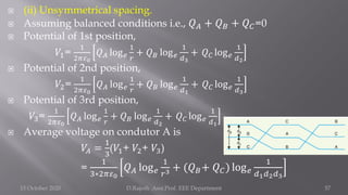  (ii) Unsymmetrical spacing.
 Assuming balanced conditions i.e., 𝑄𝐴 + 𝑄𝐵 + 𝑄𝐶=0
 Potential of 1st position,
𝑉1=
1
2𝜋𝜀0
𝑄𝐴 log𝑒
1
𝑟
+ 𝑄𝐵 log𝑒
1
𝑑3
+ 𝑄𝐶 log𝑒
1
𝑑2
 Potential of 2nd position,
𝑉2=
1
2𝜋𝜀0
𝑄𝐴 log𝑒
1
𝑟
+ 𝑄𝐵 log𝑒
1
𝑑1
+ 𝑄𝐶 log𝑒
1
𝑑3
 Potential of 3rd position,
𝑉3=
1
2𝜋𝜀0
𝑄𝐴 log𝑒
1
𝑟
+ 𝑄𝐵 log𝑒
1
𝑑2
+ 𝑄𝐶 log𝑒
1
𝑑1
 Average voltage on condutor A is
𝑉𝐴 =
1
3
(𝑉1+ 𝑉2+ 𝑉3)
=
1
3∗2𝜋𝜀0
𝑄𝐴 log𝑒
1
𝑟3 + (𝑄𝐵+ 𝑄𝐶) log𝑒
1
𝑑1𝑑2𝑑3
15 October 2020 D.Rajesh Asst.Prof. EEE Department 57
 