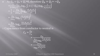  As 𝑄𝐴 + 𝑄𝐵 + 𝑄𝐶=0, therefore 𝑄𝐵 + 𝑄𝐶= −𝑄𝐴
=
1
2∗3𝜋𝜀0
𝑄𝐴 log𝑒
1
𝑟3 + (−𝑄𝐴) log𝑒
1
𝑑1𝑑2𝑑3
=
1
3
∗
𝑄𝐴
2𝜋𝜀0
log𝑒
𝑑1𝑑2𝑑3
𝑟3
=
𝑄𝐴
2𝜋𝜀0
log𝑒
𝑑1𝑑2𝑑3
𝑟3
1
3
=
𝑄𝐴
2𝜋𝜀0
log𝑒
𝑑1𝑑2𝑑3
1
3
𝑟
∴ Capacitance from conductor to neutral is
𝐶𝐴 =
𝑄𝐴
𝑉𝐴
=
𝑄𝐴
𝑄𝐴
2𝜋𝜀0
log𝑒
3 𝑑1𝑑2𝑑3
𝑟
=
2𝜋𝜀0
log𝑒
3 𝑑1𝑑2𝑑3
𝑟
15 October 2020 D.Rajesh Asst.Prof. EEE Department 58
 