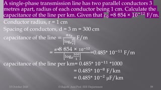 A single-phase transmission line has two parallel conductors 3
metres apart, radius of each conductor being 1 cm. Calculate the
capacitance of the line per km. Given that 𝜀0 =8·854 × 10−12
F/m.
Conductor radius, r = 1 cm
Spacing of conductors, d = 3 m = 300 cm
capacitance of the line =
𝜋𝜀0
log𝑒
𝑑
𝑟
F/m
=
𝜋∗8·854 × 10−12
log𝑒
300
1
=0.485* 10−11
F/m
capacitance of the line per km= 0.485* 10−11
*1000
= 0.485* 10−8
F/km
= 0.485* 10−2
μF/km
15 October 2020 D.Rajesh Asst.Prof. EEE Department 59
 