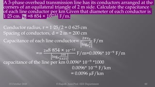 A 3-phase overhead transmission line has its conductors arranged at the
corners of an equilateral triangle of 2 m side. Calculate the capacitance
of each line conductor per km Given that diameter of each conductor is
1·25 cm. 𝜀0 =8·854 × 10−12
F/m.
Conductor radius, r = 1·25/2 = 0·625 cm
Spacing of conductors, d = 2 m = 200 cm
Capacitance of each line conductor=
2𝜋𝜀0
log𝑒
𝑑
𝑟
F/m
==
2𝜋8·854 × 10−12
log𝑒
200
0.625
F/m=0.0096* 10−9 F/m
capacitance of the line per km 0.0096* 10−9 *1000
0.0096* 10−6
F/km
= 0.0096 μF/km
15 October 2020 D.Rajesh Asst.Prof. EEE Department 60
 