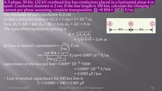 A 3-phase, 50 Hz, 132 kV overhead line has conductors placed in a horizontal plane 4 m
apart. Conductor diameter is 2 cm. If the line length is 100 km, calculate the charging
current per phase assuming complete transposition. 𝜀0 =8·854 × 10−12
F/m.
The diameter of each conductor is 2 cm
so that conductor radius r =2/2 = 1 cm = 1× 10−2 m.
Now 𝑑1 = AB = 4m; 𝑑2 = BC = 4 m; 𝑑3 = AC = 8 m
The equivalent equilateral spacing is
𝑑 = 3
𝑑1𝑑2𝑑3
=
3
4×4×8 = 5.04 m
(i) Line to neutral capacitance==
2𝜋𝜀0
log𝑒
𝑑
𝑟
F/m
==
2𝜋8·854 × 10−12
log𝑒
5.04
1× 10−2
F/m=0.0085* 10−9
F/m
capacitance of the line per km= 0.0085* 10−9
*1000
= 0.0085* 10−6 F/km
= 0.0085 μF/km
∴ Line to neutral capacitance for 100 km line is
C = 0.0085 × 100 = 0·885 μF
15 October 2020 D.Rajesh Asst.Prof. EEE Department 63
 