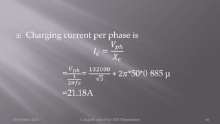  Charging current per phase is
𝐼𝑐 =
𝑉𝑝ℎ
𝑋𝑐
=
𝑉𝑝ℎ
1
2𝜋𝑓𝑐
=
132000
3
∗ 2𝜋*50*0·885 μ
=21.18A
15 October 2020 D.Rajesh Asst.Prof. EEE Department 64
 