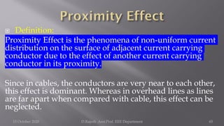  Definition:
Proximity Effect is the phenomena of non-uniform current
distribution on the surface of adjacent current carrying
conductor due to the effect of another current carrying
conductor in its proximity.
Since in cables, the conductors are very near to each other,
this effect is dominant. Whereas in overhead lines as lines
are far apart when compared with cable, this effect can be
neglected.
15 October 2020 D.Rajesh Asst.Prof. EEE Department 65
 