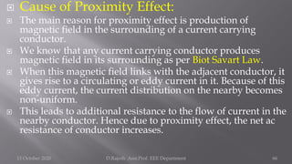  Cause of Proximity Effect:
 The main reason for proximity effect is production of
magnetic field in the surrounding of a current carrying
conductor.
 We know that any current carrying conductor produces
magnetic field in its surrounding as per Biot Savart Law.
 When this magnetic field links with the adjacent conductor, it
gives rise to a circulating or eddy current in it. Because of this
eddy current, the current distribution on the nearby becomes
non-uniform.
 This leads to additional resistance to the flow of current in the
nearby conductor. Hence due to proximity effect, the net ac
resistance of conductor increases.
15 October 2020 D.Rajesh Asst.Prof. EEE Department 66
 