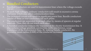  Bundled Conductors
 Bundled Conductors are used in transmission lines where the voltage exceeds
230 kV.
 At such high voltages, ordinary conductors will result in excessive corona
and noise which may affect communication lines.
 The increased corona will result in significant power loss. Bundle conductors
consist of three or four conductors for each phase.
 The conductors are separated from each other by means of spacers at regular
intervals. Thus, they do not touch each other.
 A bundled conductor reduces the reactance of the electric transmission line. It
also reduces voltage gradient, corona loss, radio interference, surge
impedance of the transmission lines. By making bundle conductor, the
geometric mean radius (GMR) of the conductor increased.
15 October 2020 D.Rajesh Asst.Prof. EEE Department 7
 