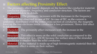  Factors affecting Proximity Effect:
 The proximity effect mainly depends on the factors like conductor material,
conductor diameter, frequency and conductor structure. The factors are
explained below in details
 Frequency – The proximity increases with the increases in the frequency.
This effect is not observed in case of DC. In case of DC, as the current is
uniformly distributed over the entire cross-section of conductor, the magnetic
force on the free electrons inside conductor is less prominent. Hence this effect
is not observed.
 Diameter – The proximity effect increases with the increase in the
conductor.
 Structure – This effect is more on the solid conductor as compared to the
stranded conductor (i.e., ASCR) because the surface area of the stranded
conductor is smaller than the solid conductor.
 Material – If the material is made up of high ferromagnetic material then the
proximity effect is more on their surface.
15 October 2020 D.Rajesh Asst.Prof. EEE Department 70
 