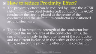  How to reduce Proximity Effect?
 The proximity effect can be reduced by using the ACSR
(Aluminum Core Steel Reinforced) conductor. In ACSR
conductor the steel is placed at the centre of the
conductor and the aluminium conductor is positioned
around steel wire.
 The steel increased the strength of the conductor but
reduced the surface area of the conductor. Thus, the
current flow mostly in the outer layer of the conductor
and no current is carried in the centre of the conductor.
Thus, reduced the proximity effect on the conductor.
15 October 2020 D.Rajesh Asst.Prof. EEE Department 71
 