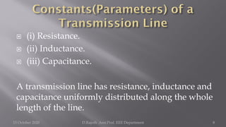  (i) Resistance.
 (ii) Inductance.
 (iii) Capacitance.
A transmission line has resistance, inductance and
capacitance uniformly distributed along the whole
length of the line.
15 October 2020 D.Rajesh Asst.Prof. EEE Department 8
 