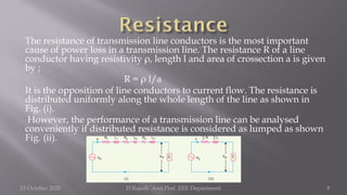 The resistance of transmission line conductors is the most important
cause of power loss in a transmission line. The resistance R of a line
conductor having resistivity ρ, length l and area of crossection a is given
by ;
R = ρ l/a
It is the opposition of line conductors to current flow. The resistance is
distributed uniformly along the whole length of the line as shown in
Fig. (i).
However, the performance of a transmission line can be analysed
conveniently if distributed resistance is considered as lumped as shown
Fig. (ii).
15 October 2020 D.Rajesh Asst.Prof. EEE Department 9
 
