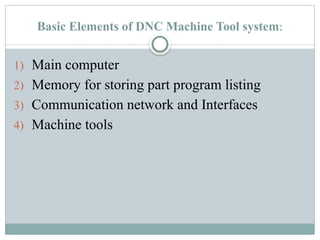 Basic Elements of DNC Machine Tool system:
1) Main computer
2) Memory for storing part program listing
3) Communication network and Interfaces
4) Machine tools
 