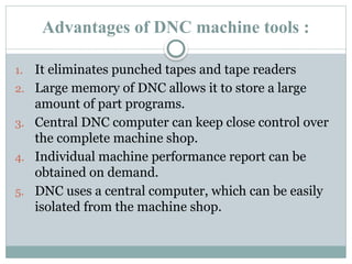 Advantages of DNC machine tools :
1. It eliminates punched tapes and tape readers
2. Large memory of DNC allows it to store a large
amount of part programs.
3. Central DNC computer can keep close control over
the complete machine shop.
4. Individual machine performance report can be
obtained on demand.
5. DNC uses a central computer, which can be easily
isolated from the machine shop.
 