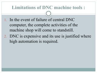 Limitations of DNC machine tools :
1. In the event of failure of central DNC
computer, the complete activities of the
machine shop will come to standstill.
2. DNC is expensive and its use is justified where
high automation is required.
 